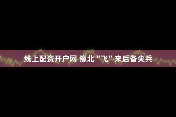 线上配资开户网 豫北“飞”来后备尖兵
