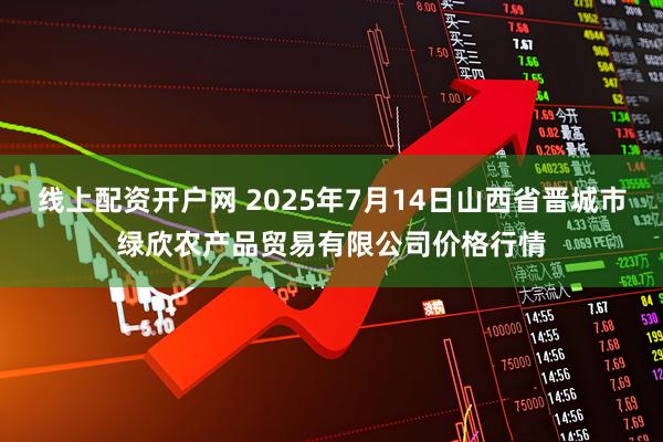 线上配资开户网 2025年7月14日山西省晋城市绿欣农产品贸易有限公司价格行情