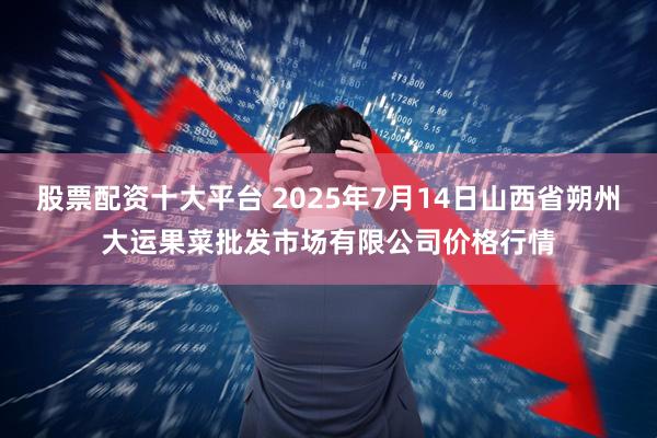 股票配资十大平台 2025年7月14日山西省朔州大运果菜批发市场有限公司价格行情