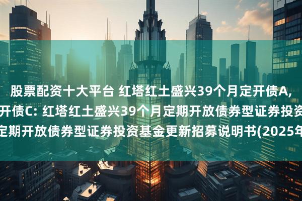 股票配资十大平台 红塔红土盛兴39个月定开债A,红塔红土盛兴39个月定开债C: 红塔红土盛兴39个月定期开放债券型证券投资基金更新招募说明书(2025年1号)