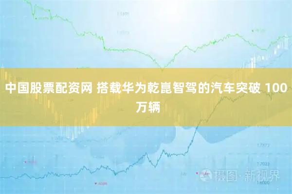 中国股票配资网 搭载华为乾崑智驾的汽车突破 100 万辆