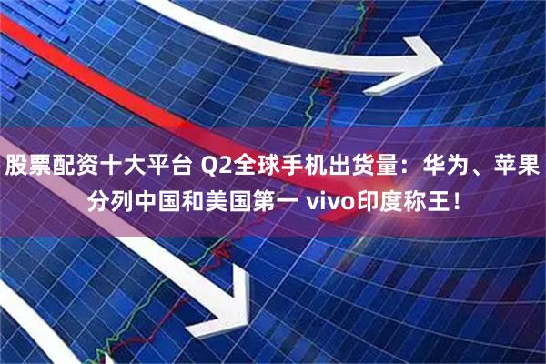 股票配资十大平台 Q2全球手机出货量:华为、苹果分列中国和美国第一 vivo印度称王!