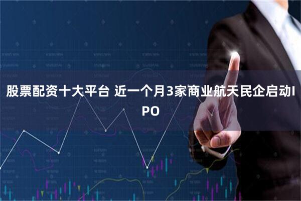 股票配资十大平台 近一个月3家商业航天民企启动IPO