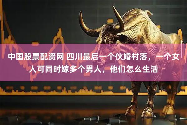 中国股票配资网 四川最后一个伙婚村落，一个女人可同时嫁多个男人，他们怎么生活