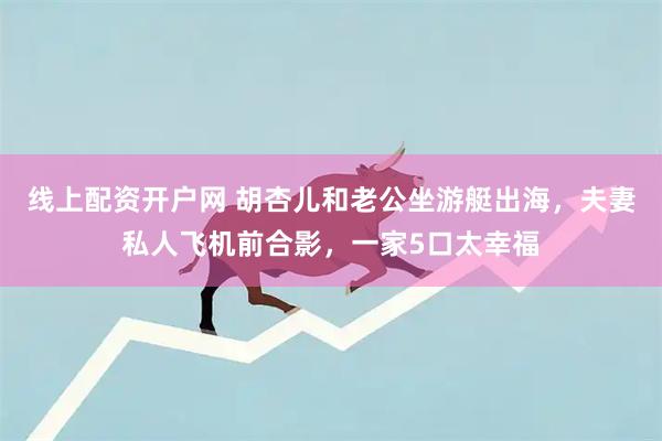线上配资开户网 胡杏儿和老公坐游艇出海，夫妻私人飞机前合影，一家5口太幸福