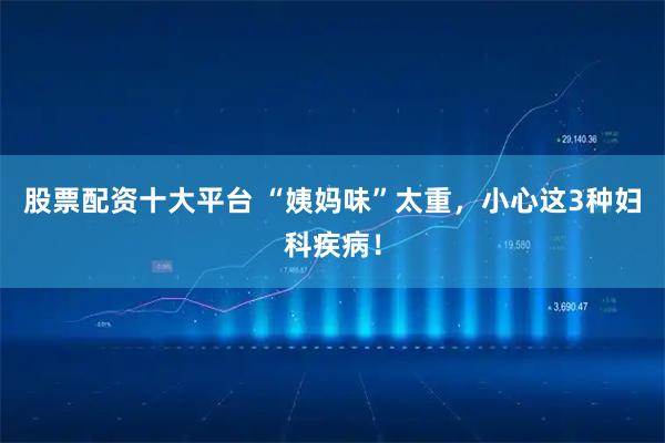 股票配资十大平台 “姨妈味”太重，小心这3种妇科疾病！