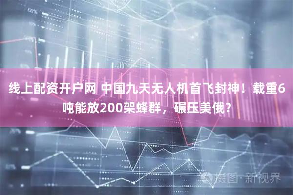 线上配资开户网 中国九天无人机首飞封神!载重6吨能放200架蜂群,碾压美俄?