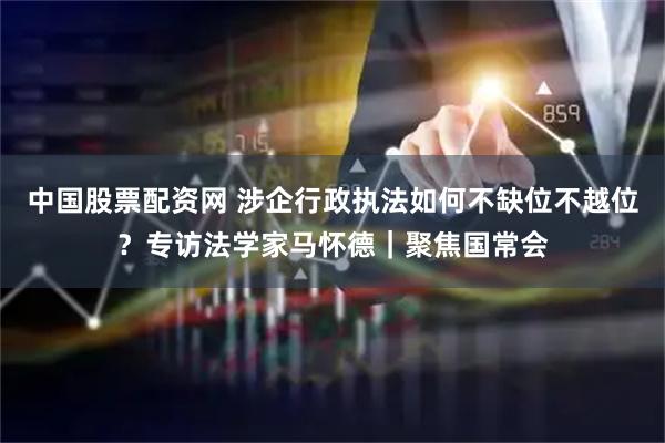 中国股票配资网 涉企行政执法如何不缺位不越位？专访法学家马怀德｜聚焦国常会