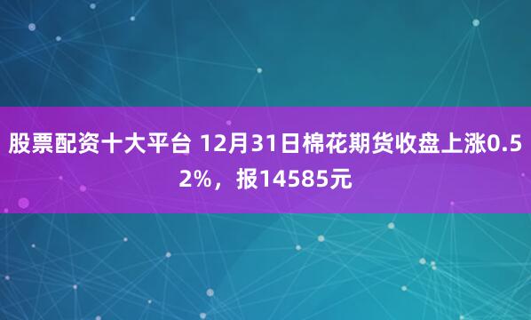 股票配资十大平台 12月31日棉花期货收盘上涨0.52%，报14585元