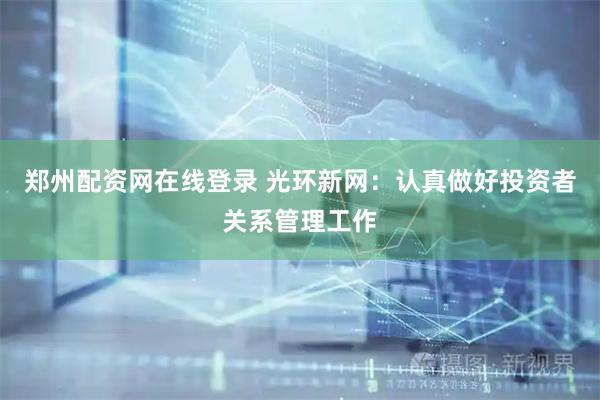郑州配资网在线登录 光环新网：认真做好投资者关系管理工作