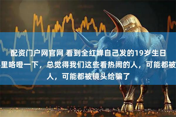 配资门户网官网 看到全红婵自己发的19岁生日合影,我心里咯噔一下,总觉得我们这些看热闹的人,可能都被镜头给骗了