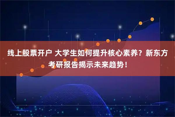 线上股票开户 大学生如何提升核心素养？新东方考研报告揭示未来趋势！