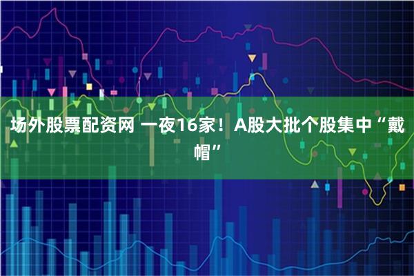 场外股票配资网 一夜16家！A股大批个股集中“戴帽”