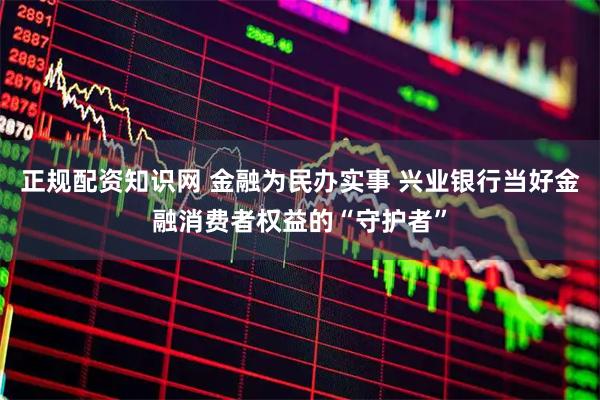 正规配资知识网 金融为民办实事 兴业银行当好金融消费者权益的“守护者”