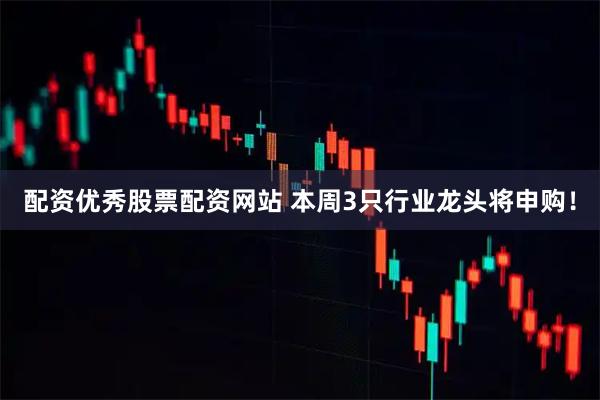 配资优秀股票配资网站 本周3只行业龙头将申购！