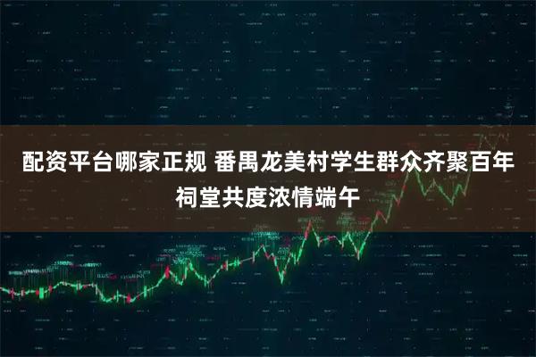 配资平台哪家正规 番禺龙美村学生群众齐聚百年祠堂共度浓情端午