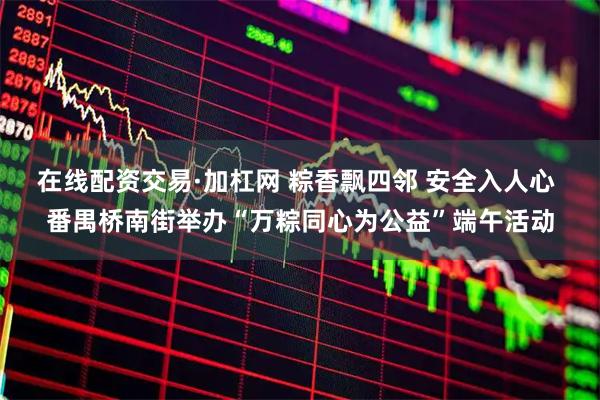 在线配资交易·加杠网 粽香飘四邻 安全入人心 番禺桥南街举办“万粽同心为公益”端午活动