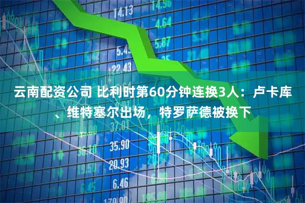 云南配资公司 比利时第60分钟连换3人：卢卡库、维特塞尔出场，特罗萨德被换下